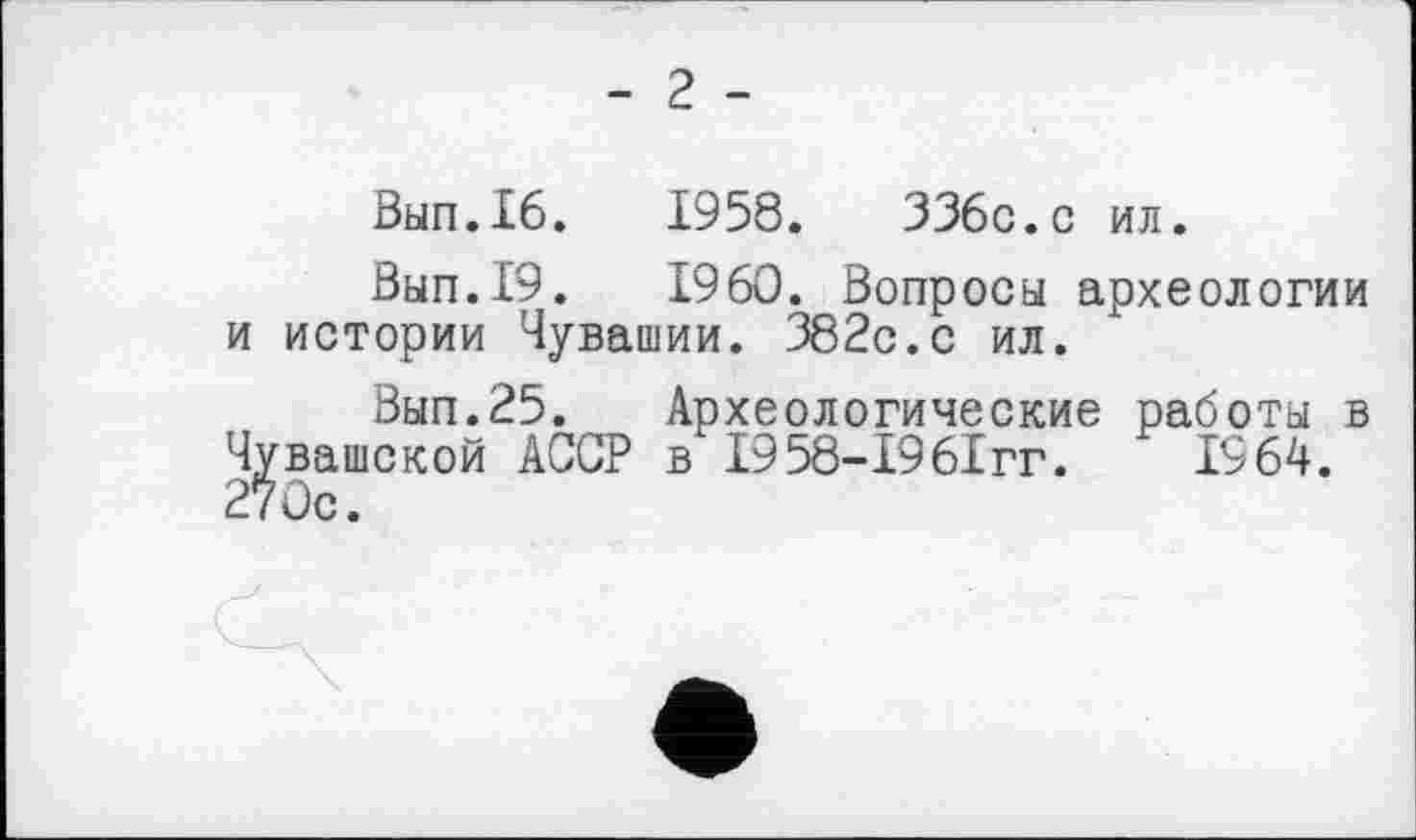 ﻿- 2 -
Вып.16.	1958.	336с.с ил.
Вып.19.	I960. Вопросы археологии
и истории Чувашии. 382с.с ил.
Вып.25. Археологические работы в Чувашской АССР в І958-І96ІГГ.	1964.